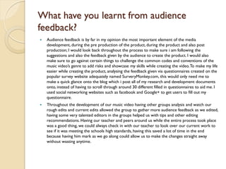 What have you learnt from audience
feedback?
   Audience feedback is by far in my opinion the most important element of the media
    development, during the pre production of the product, during the product and also post
    production; I would look back throughout the process to make sure i am following the
    suggestions and also the feedback given by the audience to create the product. I would also
    make sure to go against certain things to challenge the common codes and conventions of the
    music video’s genre to add risks and showcase my skills while creating the video. To make my life
    easier while creating the product, analysing the feedback given via questionnaires created on the
    popular survey website adequately named SurveryMonkey.com, this would only need me to
    make a quick glance onto the blog which i post all of my research and development documents
    onto, instead of having to scroll through around 30 different filled in questionnaires to aid me. I
    used social networking websites such as facebook and Google+ to get users to fill out my
    questionnaire.
   Throughout the development of our music video having other groups analysis and watch our
    rough edits and current edits allowed the group to gather more audience feedback as we edited,
    having some very talented editors in the groups helped us with tips and other editing
    recommendations. Having our teacher and peers around us while the entire process took place
    was a good thing, we could always check in with our teacher to look over our current work to
    see if it was meeting the schools high standards, having this saved a lot of time in the end
    because having him mark as we go along could allow us to make the changes straight away
    without wasting anytime.
 