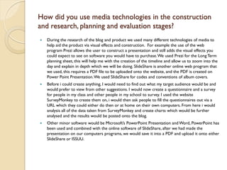 How did you use media technologies in the construction
and research, planning and evaluation stages?
   During the research of the blog and product we used many different technologies of media to
    help aid the product via visual effects and construction. For example the use of the web
    program Prezi allows the user to construct a presentation and still adds the visual effects you
    could expect to see on software you would have to purchase. We used Prezi for the Long Term
    planning sheet, this will help me with the creation of the timeline and allow us to zoom into the
    day and explain in depth which we will be doing. SlideShare is another online web program that
    we used, this requires a PDF file to be uploaded onto the website, and the PDF is created on
    Power Point Presentation. We used SlideShare for codes and conventions of album covers.
   Before i could create anything, I would need to find out what my target audience would be and
    would prefer to view from other suggestions. I would now create a questionnaire and a survey
    for people in my class and other people in my school to survey. I used the website
    SurveyMonkey to create them on, i would then ask people to fill the questionnaires out via a
    URL which they could either do then or at home on their own computers. From here i would
    analysis all of the data taken from SurveyMonkey and create charts which would be further
    analysed and the results would be posted onto the blog.
   Other minor software would be Microsoft’s PowerPoint Presentation and Word, PowerPoint has
    been used and combined with the online software of SlideShare, after we had made the
    presentation on our computers programs, we would save it into a PDF and upload it onto either
    SlideShare or ISSUU.
 