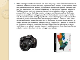    When creating a video for the research side of the blog using a video distribution website such
    as Youtube and Vimeo has been vital to the explanation of our evidence for the examiner. We’ve
    used both video distribution websites to compare the quality of the uploaded videos and how
    easy they are to embed into the blog. Software used for the editing of the videos uploaded to
    YouTube or Vimeo was in two programs, when we first started editing videos, we used the
    program iMovie and for the final production editing we used the software Final Cut Pro, the
    reason we used, a different editing program for the final product is because we grew familiar
    with iMovie and wanted to challenge myself with a more in-depth program which would allow
    us to edit in greater detail compared to the other program iMovie. I had to use other online
    services which helped me edit the videos, due to the cameras file format the files wouldn’t go
    straight onto the Mac to be edited in either iMovie or Final Cut Pro, i searched for a program
    on the internet to help me convert the files to an MP4 and found an online program which
    would allow me to upload it onto the site then it would convert the file to the chosen file type
    and allow me to re-download it for the editing process to begin.
 
