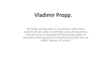 Vladimir Propp.

   He broke up fairy tales in to sections, with these
 sections he was able to indentify series of sequences
  that will occur in fairytales He found eight types of
characters that appeared in hundred fairy tales that he
               called ‘spheres of action’.
 