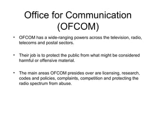 Office for Communication
              (OFCOM)
• OFCOM has a wide-ranging powers across the television, radio,
  telecoms and postal sectors.

• Their job is to protect the public from what might be considered
  harmful or offensive material.

• The main areas OFCOM presides over are licensing, research,
  codes and policies, complaints, competition and protecting the
  radio spectrum from abuse.
 