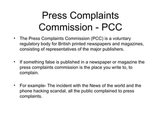 Press Complaints
            Commission - PCC
• The Press Complaints Commission (PCC) is a voluntary
  regulatory body for British printed newspapers and magazines,
  consisting of representatives of the major publishers.

• If something false is published in a newspaper or magazine the
  press complaints commission is the place you write to, to
  complain.

• For example- The incident with the News of the world and the
  phone hacking scandal, all the public complained to press
  complaints.
 