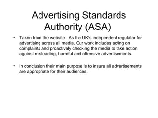 Advertising Standards
           Authority (ASA)
• Taken from the website : As the UK’s independent regulator for
  advertising across all media. Our work includes acting on
  complaints and proactively checking the media to take action
  against misleading, harmful and offensive advertisements.

• In conclusion their main purpose is to insure all advertisements
  are appropriate for their audiences.
 