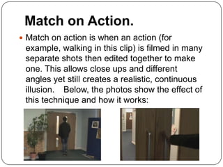 Match on Action.
 Match on action is when an action (for
 example, walking in this clip) is filmed in many
 separate shots then edited together to make
 one. This allows close ups and different
 angles yet still creates a realistic, continuous
 illusion. Below, the photos show the effect of
 this technique and how it works:
 