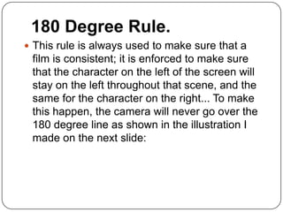 180 Degree Rule.
 This rule is always used to make sure that a
 film is consistent; it is enforced to make sure
 that the character on the left of the screen will
 stay on the left throughout that scene, and the
 same for the character on the right... To make
 this happen, the camera will never go over the
 180 degree line as shown in the illustration I
 made on the next slide:
 