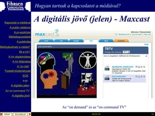A digitális jövő (jelen)  - Maxcast   A z  “on demand” és az  &quot;on command TV&quot;   Hogyan tartsuk a kapcsolatot a médiával? A  publicitás A “pr- cikk ” Fizetett közlemények Mi a  hír ?  é徱kapcsolatok A public relations A  pr-eszközei Kapcsolat a médiával Befolyásolható  a  média ?  A hír  alapkérdései A  hír   felépítése ECK e-pr A digitális jelen A digitális jövő Az  on command TV 