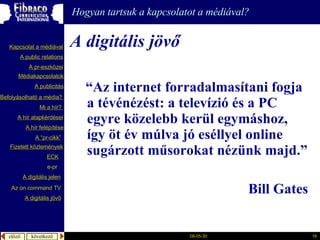 “ A z internet forradalmasítani fogja a tévénézést: a televízió és a PC egyre közelebb kerül egymáshoz, így öt év múlva jó eséllyel online sugárzott műsorokat nézünk majd.” Bill Gates A digitális jövő A  publicitás A “pr- cikk ” Fizetett közlemények e-pr Mi a  hír ?  é徱kapcsolatok A public relations A  pr-eszközei Kapcsolat a médiával Befolyásolható  a  média ?  A hír  alapkérdései A  hír   felépítése ECK A digitális jelen A digitális jövő Az  on command TV Hogyan tartsuk a kapcsolatot a médiával? 
