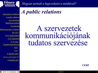 A public relations   A szervezetek kommunikációjának  tudatos szervezése   Hogyan tartsuk a kapcsolatot a médiával? CERP A  publicitás A “pr- cikk ” Fizetett közlemények Mi a  hír ?  é徱kapcsolatok A public relations A  pr-eszközei Kapcsolat a médiával Befolyásolható  a  média ?  A hír  alapkérdései A  hír   felépítése ECK e-pr A digitális jelen A digitális jövő Az  on command TV 