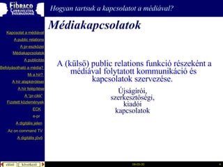 é徱kapcsolatok Hogyan tartsuk a kapcsolatot a médiával?   A (külső) public relations funkció részeként a médiával folytatott kommunikáció és kapcsolatok szervezése.  Újságírói,  szerkesztőségi,  kiadói  kapcsolatok  A  publicitás A “pr- cikk ” Fizetett közlemények Mi a  hír ?  é徱kapcsolatok A public relations A  pr-eszközei Kapcsolat a médiával Befolyásolható  a  média ?  A hír  alapkérdései A  hír   felépítése ECK e-pr A digitális jelen A digitális jövő Az  on command TV 