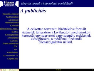 A publicitás Hogyan tartsuk a kapcsolatot a médiával?   A célzottan tervezett, hírértékűvé formált üzenetek terjesztése a kiválasztott médiumokon keresztül egy szervezet vagy személy érdekének elősegítésére, a médiának fizetendő ellenszolgáltatás nélkül.   A  publicitás A “pr- cikk ” Fizetett közlemények Mi a  hír ?  é徱kapcsolatok A public relations A  pr-eszközei Kapcsolat a médiával Befolyásolható  a  média ?  A hír  alapkérdései A  hír   felépítése ECK e-pr A digitális jelen A digitális jövő Az  on command TV 