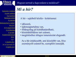 Mi a hír? Hogyan tartsuk a kapcsolatot a médiával? A hír - sajtóbeli közlés  - kritériumai : időszerű,  újdonságtartalma van, földrajzilag jól körülhatárolható, közérdeklődésre tart számot, megértéséhez átlagos ismeretszint elegendő. Az a hír érdekesebb, ami közelebb van, friss eseményről számol be, szereplőit ismerjük. A  publicitás A “pr- cikk ” Fizetett közlemények Mi a  hír ?  é徱kapcsolatok A public relations A  pr-eszközei Kapcsolat a médiával Befolyásolható  a  média ?  A hír  alapkérdései A  hír   felépítése ECK e-pr A digitális jelen A digitális jövő Az  on command TV 