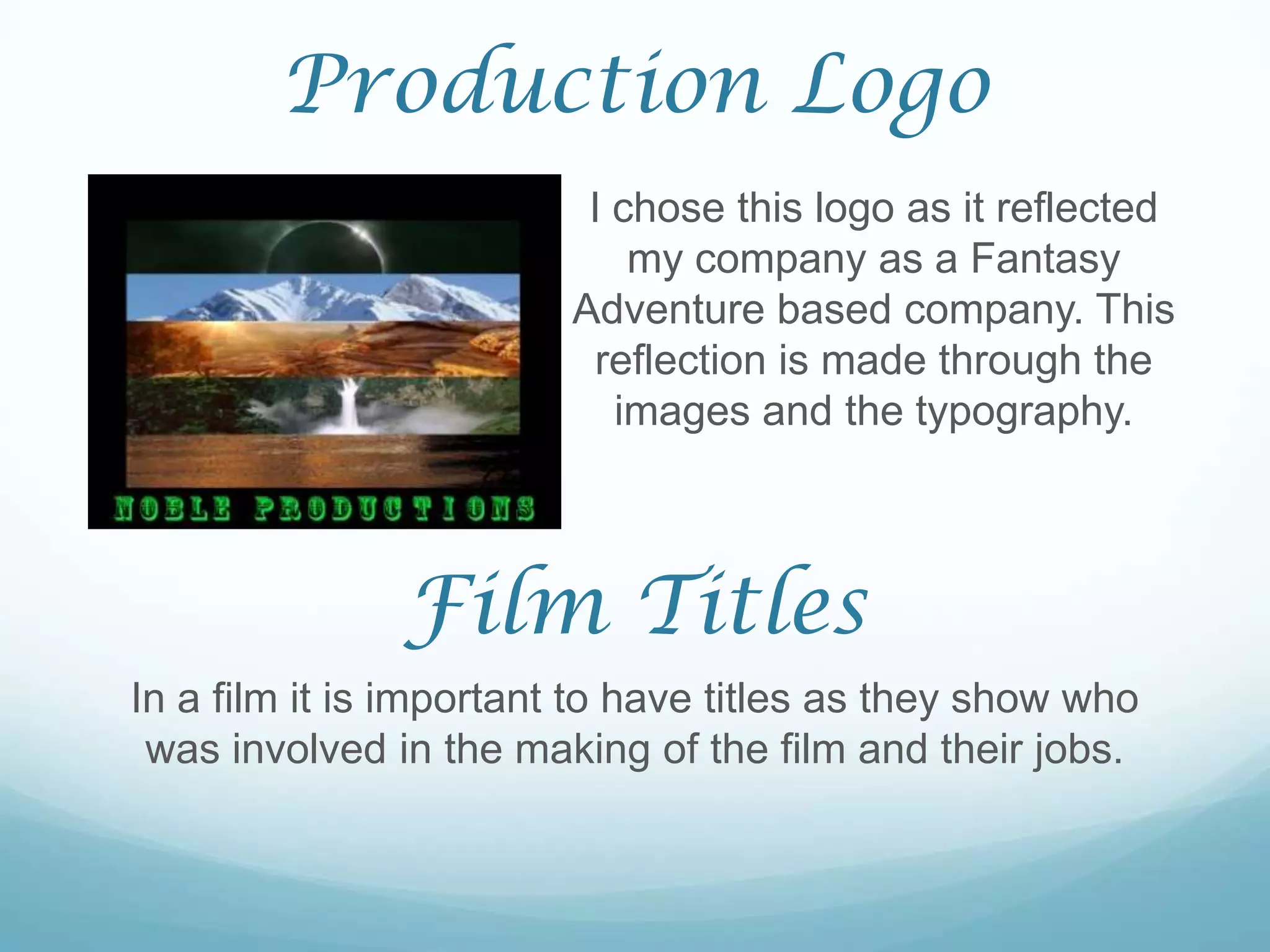 Production Logo
                         I chose this logo as it reflected
                            my company as a Fantasy
                        Adventure based company. This
                         reflection is made through the
                           images and the typography.



               Film Titles
In a film it is important to have titles as they show who
 was involved in the making of the film and their jobs.
 