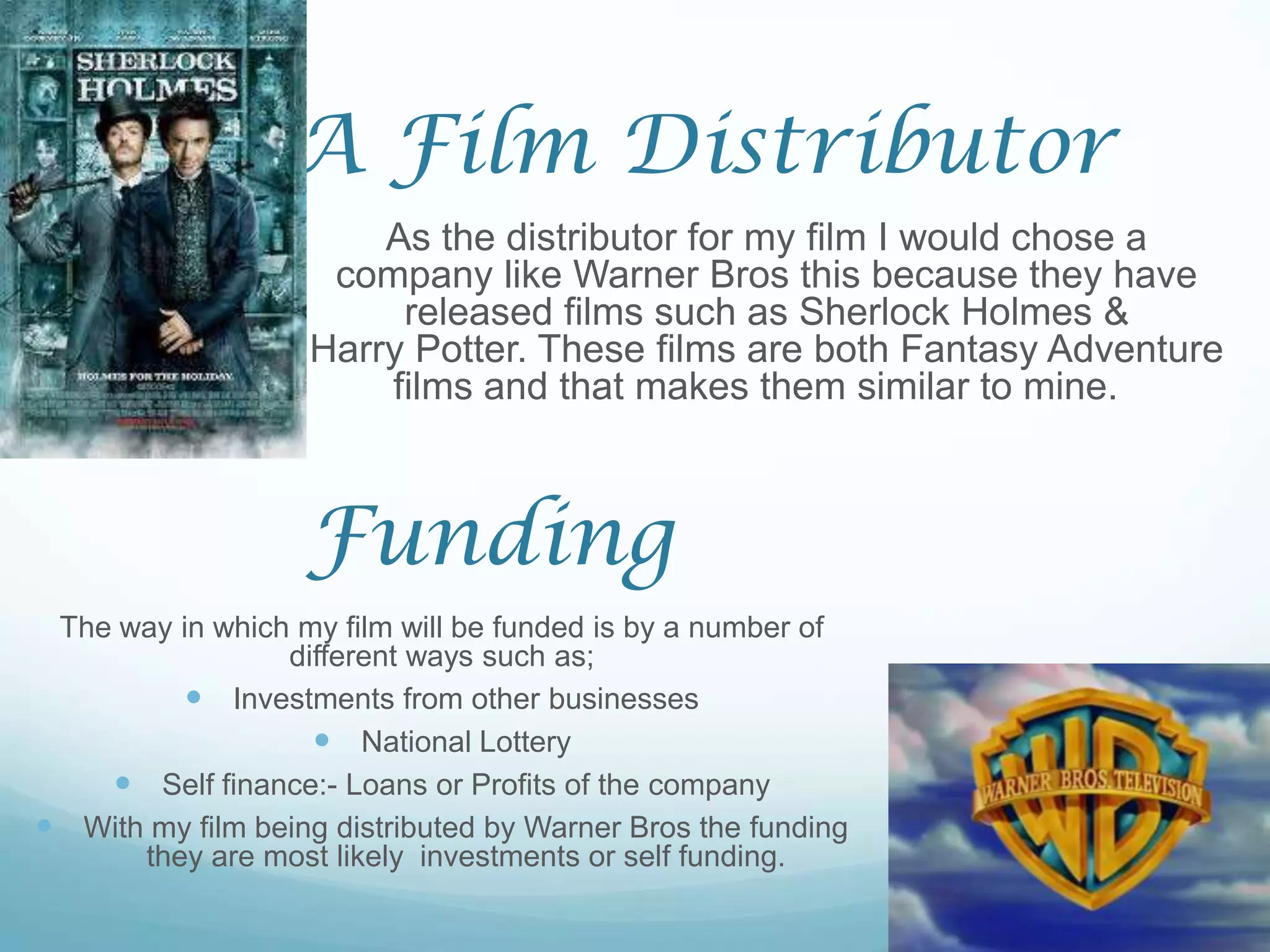 A Film Distributor
                       As the distributor for my film I would chose a
                    company like Warner Bros this because they have
                        released films such as Sherlock Holmes &
                   Harry Potter. These films are both Fantasy Adventure
                       films and that makes them similar to mine.



                   Funding
 The way in which my film will be funded is by a number of
                 different ways such as;
          Investments from other businesses
                    National Lottery
     Self finance:- Loans or Profits of the company
 With my film being distributed by Warner Bros the funding
      they are most likely investments or self funding.
 