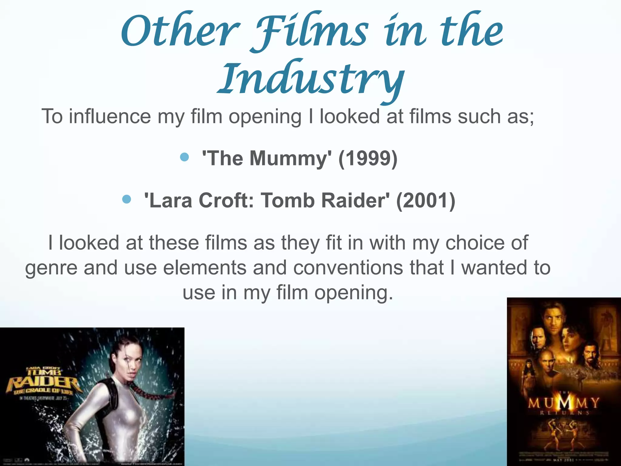 Other Films in the
              Industry
 To influence my film opening I looked at films such as;

                 'The Mummy' (1999)
           'Lara Croft: Tomb Raider' (2001)
  I looked at these films as they fit in with my choice of
genre and use elements and conventions that I wanted to
                 use in my film opening.
 