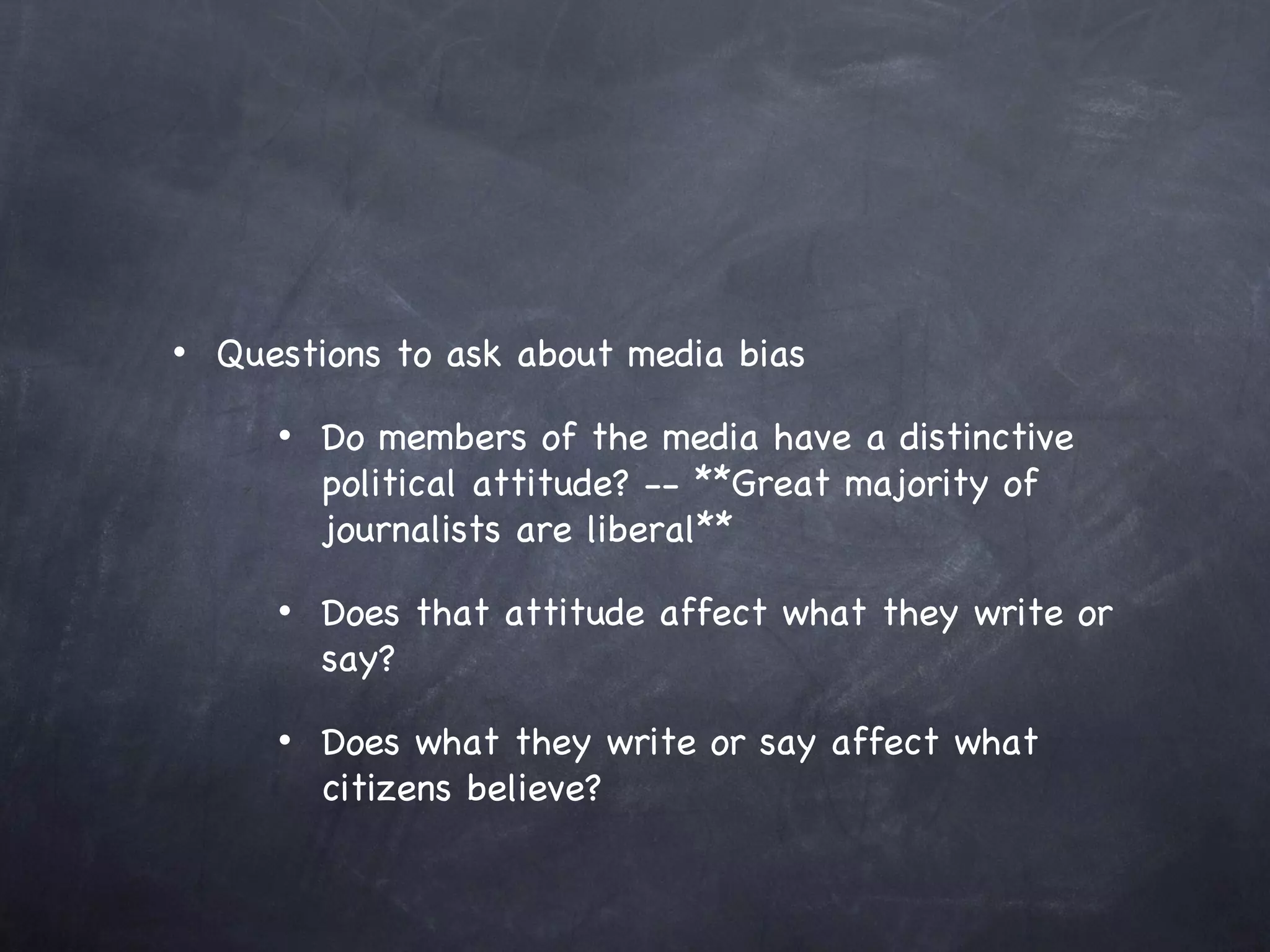 Questions to ask about media bias Do members of the media have a distinctive political attitude? -- **Great majority of journalists are liberal** Does that attitude affect what they write or say? Does what they write or say affect what citizens believe? 
