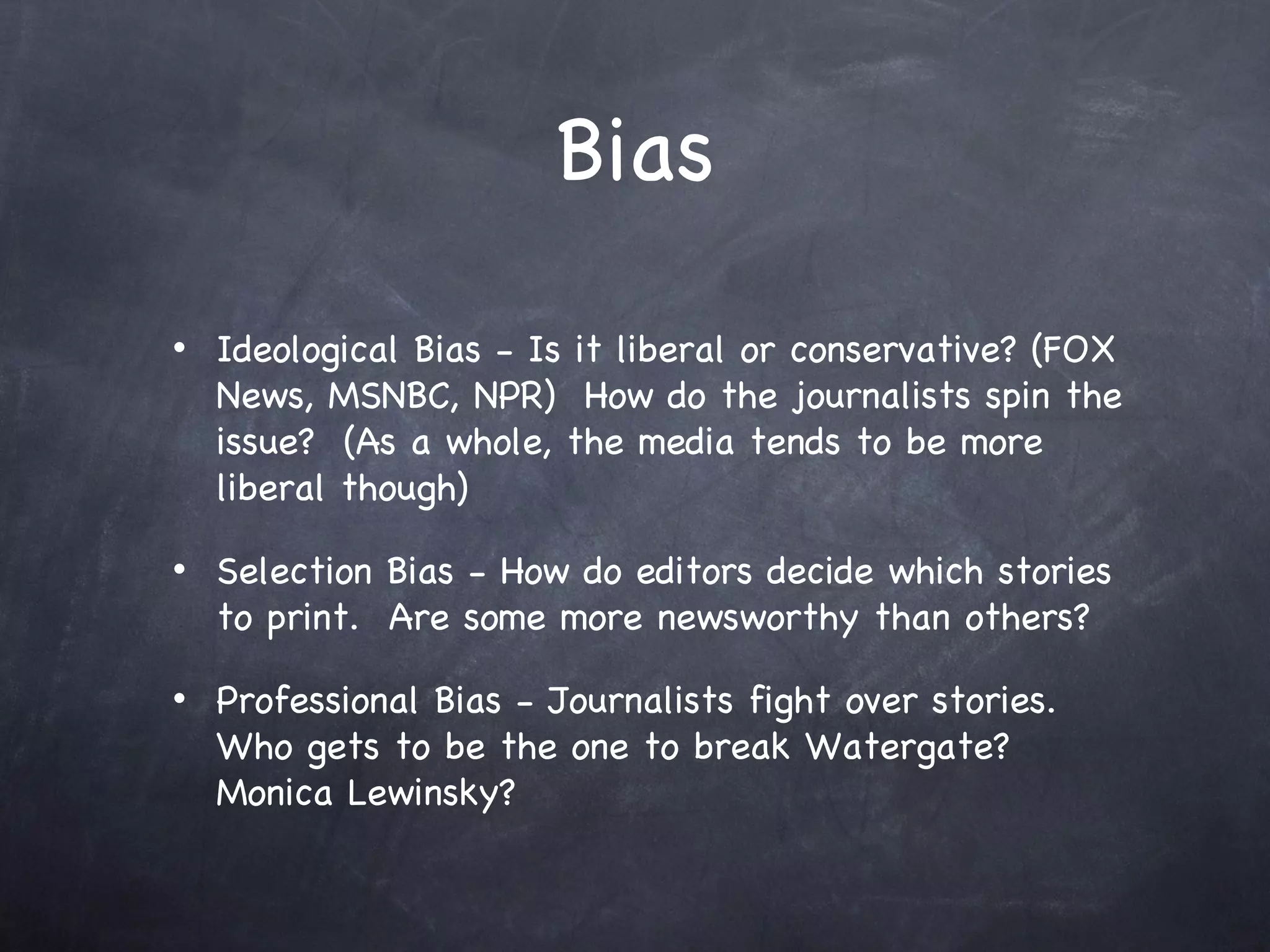 Bias Ideological Bias - Is it liberal or conservative? (FOX News, MSNBC, NPR)  How do the journalists spin the issue?  (As a whole, the media tends to be more liberal though) Selection Bias - How do editors decide which stories to print.  Are some more newsworthy than others?  Professional Bias - Journalists fight over stories.  Who gets to be the one to break Watergate?  Monica Lewinsky? 