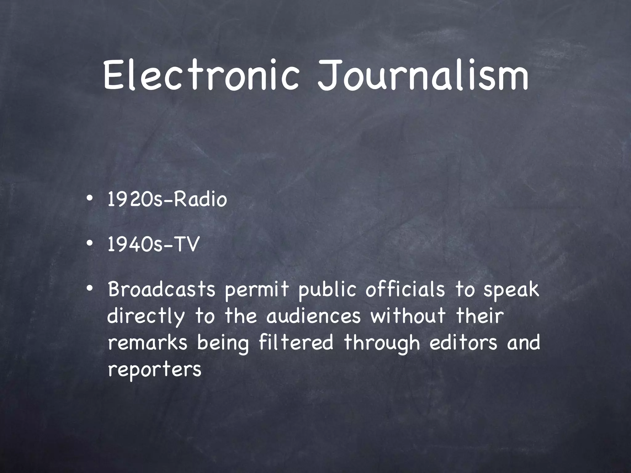 Electronic Journalism 1920s-Radio 1940s-TV Broadcasts permit public officials to speak directly to the audiences without their remarks being filtered through editors and reporters 