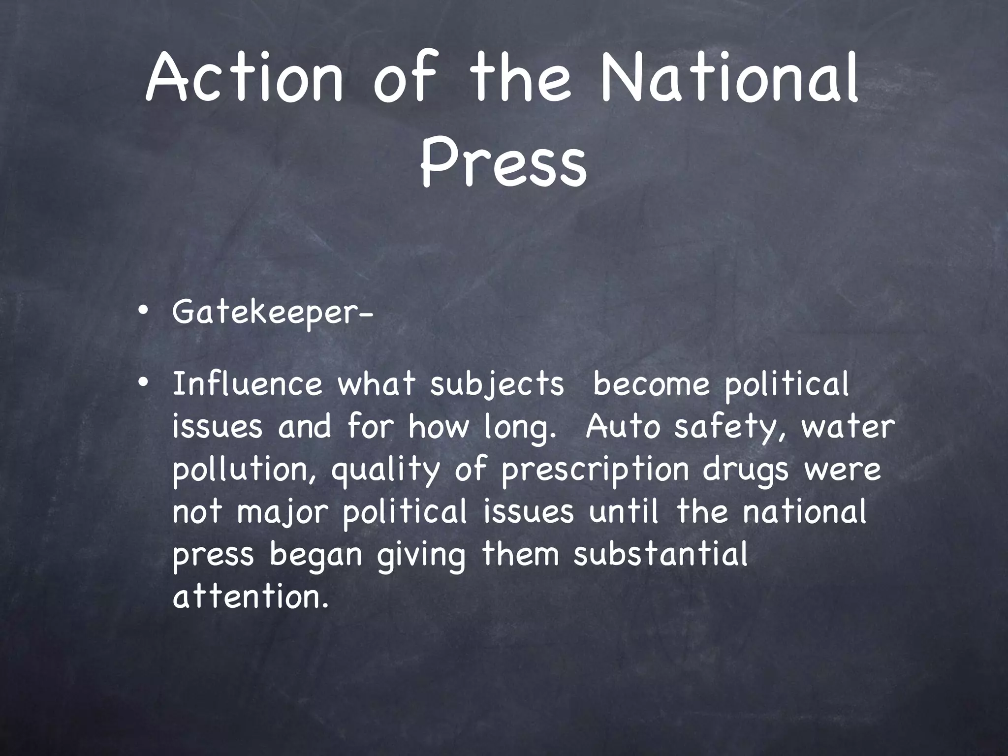 Action of the National Press Gatekeeper-  Influence what subjects  become political issues and for how long.  Auto safety, water pollution, quality of prescription drugs were not major political issues until the national press began giving them substantial attention. 