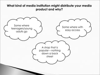 What kind of media institution might distribute your media  product and why?  Some where teenagers/young adults go Some where with easy access A shop that is popular – nothing down a back street 