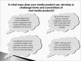 In what ways does your media product use, develop or  challenge forms and conventions of  real media products? Set out the way a normal ‘typical’ magazine would be with a big title and the other features smaller I didn’t always do it the conventional way as some times I lay it out differently I took ideas from mainly KERRANG music magazine and I used the ideas and created it as my own I analysed covers and contents pages and created my own using both conventional and unconventional ideas 