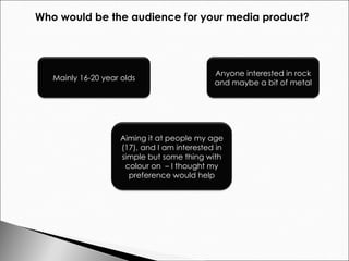 Who would be the audience for your media product? Mainly 16-20 year olds Anyone interested in rock and maybe a bit of metal Aiming it at people my age (17), and I am interested in simple but some thing with colour on  – I thought my preference would help 