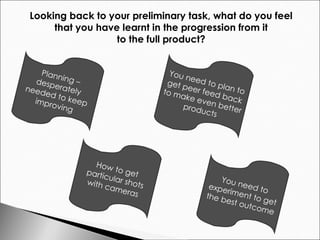 Looking back to your preliminary task, what do you feel  that you have learnt in the progression from it  to the full product?  Planning – desperately needed to keep improving You need to plan to get peer feed back to make even better products How to get particular shots with cameras You need to experiment to get the best outcome 