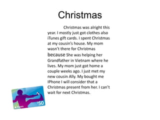 Christmas
         Christmas was alright this
year. I mostly just got clothes also
iTunes gift cards. I spent Christmas
at my cousin’s house. My mom
wasn’t there for Christmas
because She was helping her
Grandfather in Vietnam where he
lives. My mom just got home a
couple weeks ago. I just met my
new cousin Ally. My bought me
IPhone I will consider that a
Christmas present from her. I can’t
wait for next Christmas.
 