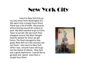 New York City
          I went to New York City on
my way home from Washington D.C.
We spent only a couple hours there.
There was a lot of traffic. My parents
where driving around for a place to
park. My Mom wanted to go to China
Town so we did. We ate lunch then
shopped around. My Mom bought
food for people for when we get
home. The food managed to stay
good. New York isn’t the cleanest city
out there. I also went to New York
when I was around 4 year old to go
see the Statue of Liberty . New York
was a good experience. I would like to
go back and spend more then a
couple hour there.
 