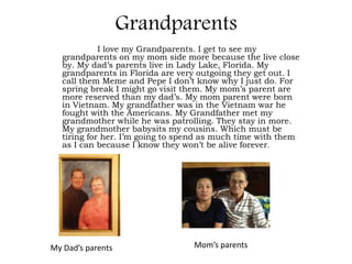Grandparents
             I love my Grandparents. I get to see my
   grandparents on my mom side more because the live close
   by. My dad’s parents live in Lady Lake, Florida. My
   grandparents in Florida are very outgoing they get out. I
   call them Meme and Pepe I don’t know why I just do. For
   spring break I might go visit them. My mom’s parent are
   more reserved than my dad’s. My mom parent were born
   in Vietnam. My grandfather was in the Vietnam war he
   fought with the Americans. My Grandfather met my
   grandmother while he was patrolling. They stay in more.
   My grandmother babysits my cousins. Which must be
   tiring for her. I’m going to spend as much time with them
   as I can because I know they won’t be alive forever.




My Dad’s parents                  Mom’s parents
 