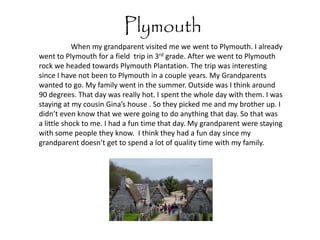 Plymouth
            When my grandparent visited me we went to Plymouth. I already
went to Plymouth for a field trip in 3rd grade. After we went to Plymouth
rock we headed towards Plymouth Plantation. The trip was interesting
since I have not been to Plymouth in a couple years. My Grandparents
wanted to go. My family went in the summer. Outside was I think around
90 degrees. That day was really hot. I spent the whole day with them. I was
staying at my cousin Gina’s house . So they picked me and my brother up. I
didn’t even know that we were going to do anything that day. So that was
a little shock to me. I had a fun time that day. My grandparent were staying
with some people they know. I think they had a fun day since my
grandparent doesn’t get to spend a lot of quality time with my family.
 