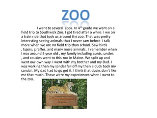 I went to several zoos. In 4th grade we went on a
field trip to Southwick Zoo. I got tired after a while. I we on
a train ride that took us around the zoo. That was pretty
interesting seeing animals that I never saw before. I talk
more when we are on field trip than school. Saw birds
, tigers, giraffes, and many more animals . I remember when
I was around 5 year old , my family including aunts, uncles
, and cousins went to this zoo in Maine. We split up and
went our own way. I went with my brother and my Dad. I
was walking then my sandal fell off my then a duck took my
sandal . My dad had to go get it. I think that ducks don’t like
me that much. Those were my experiences when I went to
the zoo.
 