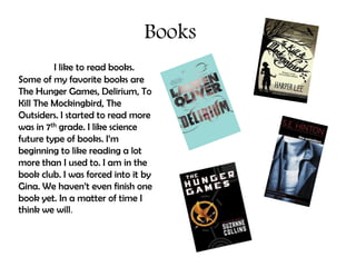 Books
         I like to read books.
Some of my favorite books are
The Hunger Games, Delirium, To
Kill The Mockingbird, The
Outsiders. I started to read more
was in 7th grade. I like science
future type of books. I’m
beginning to like reading a lot
more than I used to. I am in the
book club. I was forced into it by
Gina. We haven’t even finish one
book yet. In a matter of time I
think we will.
 