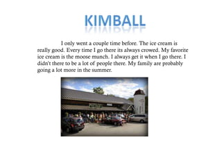 I only went a couple time before. The ice cream is
really good. Every time I go there its always crowed. My favorite
ice cream is the moose munch. I always get it when I go there. I
didn’t there to be a lot of people there. My family are probably
going a lot more in the summer.
 