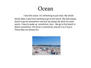 Ocean
          I love the ocean. It’s refreshing to just relax. My whole
family takes a day from working to go to the beach. My Dad always
wants to go to somewhere new but we always do what my mom
wants. I have to wake up sometimes 6am . We go to the beach in
Maine sometimes .The drive is sometimes around 1 to 2 hours.
Those days are always fun.
 