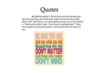 Quotes
           My favorite quotes is “Be who you are and say what you
feel, because those who mind don’t matter and those who matter
don’t mind.’’ By Dr.Seuss. It’s a philosophy that you use in life. Another
is “Stand up for what is right . Even if you’re standing alone.” Those
are a couple of my favorite quotes. I try to live by them as much as I
can.
 