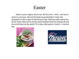 Easter
     Easter is just a regular day to me. All my aunts , uncle , and cousin
come to my house. We eat the food my grandmother makes like
springrolls or pho a type of Vietnamese soup. Nothing really special we
do for Easter. Most of my family watch football while the kids go off and
do something else like watch TV or play video games. Easter’s a normal
day.
 