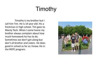 Timothy
          Timothy is my brother but I
call him Tim. He is 14 year old. His a
freshman in high school. Tim goes to
Monty Tech. When I come home my
brother always complain about how
much homework he has to do.
Sometimes we don’t get along but
don’t all brother and sisters. He does
good in school as far as I know. He in
the ROTC program.
 