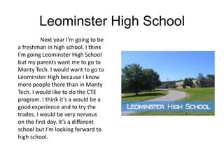 Leominster High School
          Next year I’m going to be
a freshman in high school. I think
I'm going Leominster High School
but my parents want me to go to
Monty Tech. I would want to go to
Leominster High because I know
more people there than in Monty
Tech. I would like to do the CTE
program. I think it’s a would be a
good experience and to try the
trades. I would be very nervous
on the first day. It’s a different
school but I’m looking forward to
high school.
 