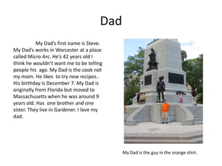 Dad
           My Dad’s first name is Steve.
My Dad’s works in Worcester at a place
called Micro Arc. He’s 42 years old I
think he wouldn’t want me to be telling
people his age. My Dad is the cook not
my mom. He likes to try new recipes..
His birthday is December 7. My Dad is
originally from Florida but moved to
Massachusetts when he was around 9
years old. Has one brother and one
sister. They live in Gardener. I love my
dad.




                                            My Dad is the guy in the orange shirt.
 