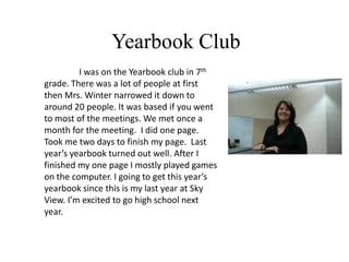 Yearbook Club
         I was on the Yearbook club in 7th
grade. There was a lot of people at first
then Mrs. Winter narrowed it down to
around 20 people. It was based if you went
to most of the meetings. We met once a
month for the meeting. I did one page.
Took me two days to finish my page. Last
year’s yearbook turned out well. After I
finished my one page I mostly played games
on the computer. I going to get this year’s
yearbook since this is my last year at Sky
View. I’m excited to go high school next
year.
 
