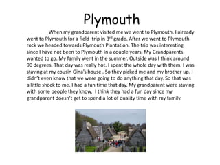 Plymouth
            When my grandparent visited me we went to Plymouth. I already
went to Plymouth for a field trip in 3rd grade. After we went to Plymouth
rock we headed towards Plymouth Plantation. The trip was interesting
since I have not been to Plymouth in a couple years. My Grandparents
wanted to go. My family went in the summer. Outside was I think around
90 degrees. That day was really hot. I spent the whole day with them. I was
staying at my cousin Gina’s house . So they picked me and my brother up. I
didn’t even know that we were going to do anything that day. So that was
a little shock to me. I had a fun time that day. My grandparent were staying
with some people they know. I think they had a fun day since my
grandparent doesn’t get to spend a lot of quality time with my family.
 