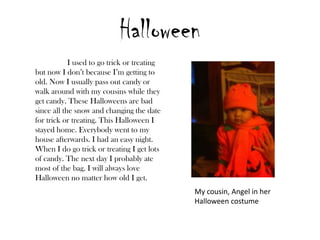 Halloween
            I used to go trick or treating
but now I don’t because I’m getting to
old. Now I usually pass out candy or
walk around with my cousins while they
get candy. These Halloweens are bad
since all the snow and changing the date
for trick or treating. This Halloween I
stayed home. Everybody went to my
house afterwards. I had an easy night.
When I do go trick or treating I get lots
of candy. The next day I probably ate
most of the bag. I will always love
Halloween no matter how old I get.
                                             My cousin, Angel in her
                                             Halloween costume
 