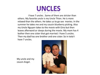I have 7 uncles . Some of them are stricter than
others. My favorite uncle is my Uncle Thien. He is more
relaxed than the others. He takes us to go see movies. In the
summer he takes me and my cousin blueberry picking. Also
my Uncle Nguyen takes to the movie with Gina but then
leaves afterward or sleeps during the movie. My mom has 4
bother then one sister that got married. I have 5 uncles.
Then my dad has one brother and one sister. So in total I
have 7 uncles.




My uncle and my
cousin Angel.
 
