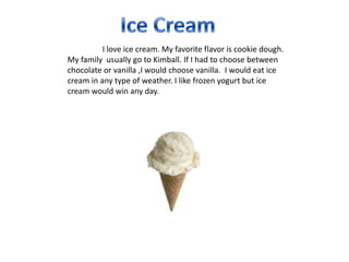 I love ice cream. My favorite flavor is cookie dough.
My family usually go to Kimball. If I had to choose between
chocolate or vanilla ,I would choose vanilla. I would eat ice
cream in any type of weather. I like frozen yogurt but ice
cream would win any day.
 