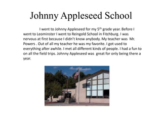 Johnny Appleseed School
           I went to Johnny Appleseed for my 5th grade year. Before I
went to Leominster I went to Reingold School in Fitchburg. I was
nervous at first because I didn’t know anybody. My teacher was Mr.
Powers . Out of all my teacher he was my favorite. I got used to
everything after awhile. I met all different kinds of people. I had a fun to
on all the field trips. Johnny Appleseed was great for only being there a
year.
 