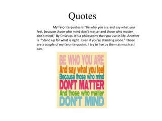 Quotes
           My favorite quotes is “Be who you are and say what you
feel, because those who mind don’t matter and those who matter
don’t mind.’’ By Dr.Seuss. It’s a philosophy that you use in life. Another
is “Stand up for what is right . Even if you’re standing alone.” Those
are a couple of my favorite quotes. I try to live by them as much as I
can.
 