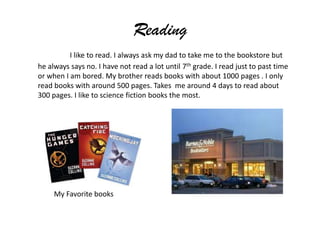 Reading
          I like to read. I always ask my dad to take me to the bookstore but
he always says no. I have not read a lot until 7th grade. I read just to past time
or when I am bored. My brother reads books with about 1000 pages . I only
read books with around 500 pages. Takes me around 4 days to read about
300 pages. I like to science fiction books the most.




     My Favorite books
 
