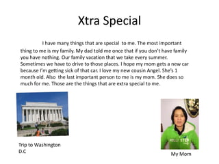 Xtra Special
          I have many things that are special to me. The most important
thing to me is my family. My dad told me once that if you don’t have family
you have nothing. Our family vacation that we take every summer.
Sometimes we have to drive to those places. I hope my mom gets a new car
because I’m getting sick of that car. I love my new cousin Angel. She’s 1
month old. Also the last important person to me is my mom. She does so
much for me. Those are the things that are extra special to me.




Trip to Washington
D.C                                                                My Mom
 