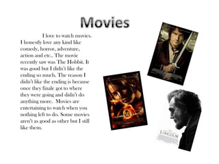 I love to watch movies.
I honestly love any kind like
comedy, horror, adventure,
action and etc.. The movie
recently saw was The Hobbit. It
was good but I didn’t like the
ending so much. The reason I
didn’t like the ending is because
once they finale got to where
they were going and didn’t do
anything more. Movies are
entertaining to watch when you
nothing left to do. Some movies
aren’t as good as other but I still
like them.
 