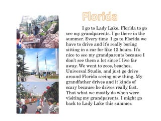 I go to Lady Lake, Florida to go
see my grandparents. I go there in the
summer. Every time I go to Florida we
have to drive and it’s really boring
sitting in a car for like 12 hours. It’s
nice to see my grandparents because I
don’t see them a lot since I live far
away. We went to zoos, beaches,
Universal Studio, and just go drive
around Florida seeing new thing. My
grandfather drives and it kinds of
scary because he drives really fast.
That what we mostly do when were
visiting my grandparents. I might go
back to Lady Lake this summer.
 
